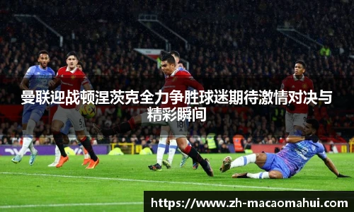 曼联迎战顿涅茨克全力争胜球迷期待激情对决与精彩瞬间